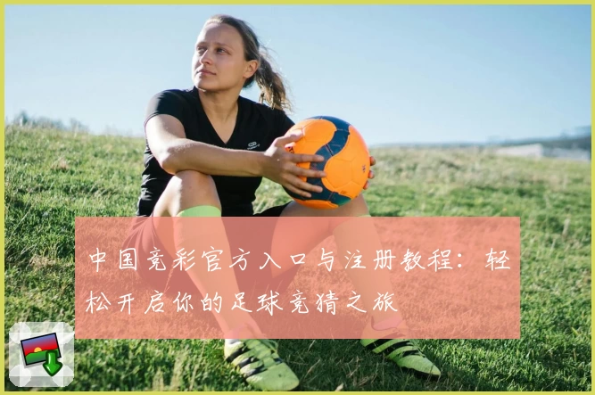 中国竞彩官方入口与注册教程：轻松开启你的足球竞猜之旅