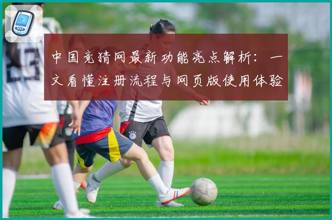 中国竞猜网最新功能亮点解析：一文看懂注册流程与网页版使用体验