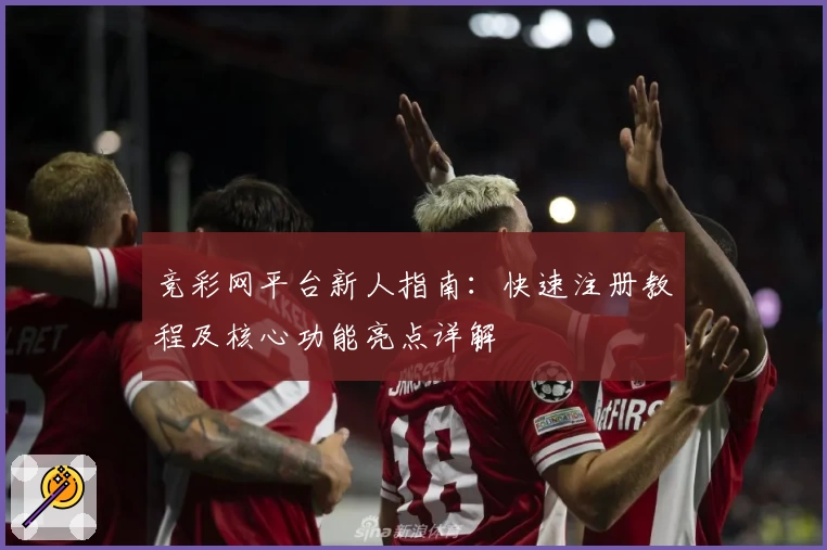 竞彩网平台新人指南：快速注册教程及核心功能亮点详解