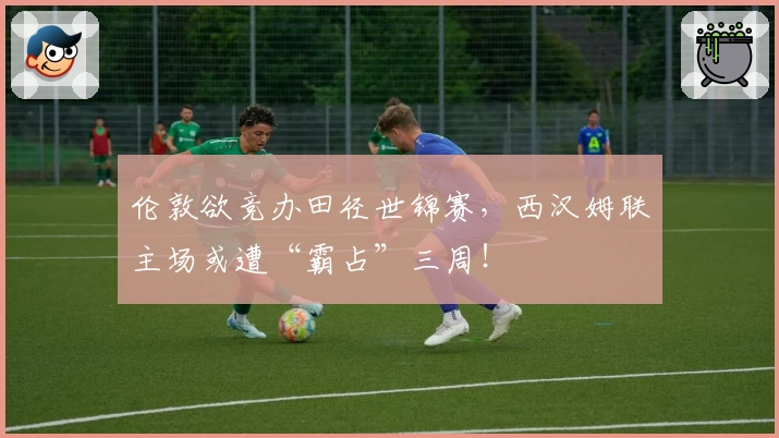 伦敦欲竞办田径世锦赛，西汉姆联主场或遭“霸占”三周！