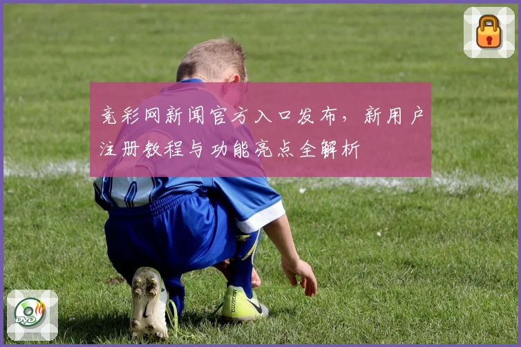 竞彩网新闻官方入口发布，新用户注册教程与功能亮点全解析