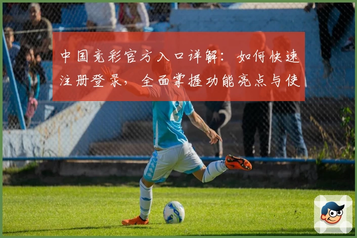 中国竞彩官方入口详解：如何快速注册登录，全面掌握功能亮点与使用体验