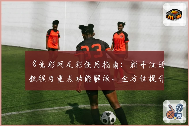 《竞彩网足彩使用指南：新手注册教程与重点功能解读，全方位提升购彩体验》