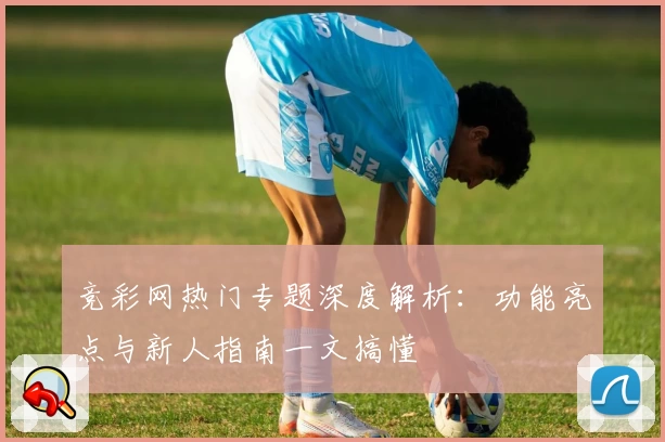 竞彩网热门专题深度解析：功能亮点与新人指南一文搞懂