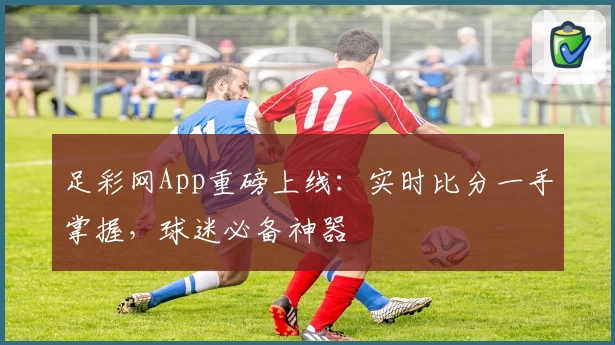 足彩网App重磅上线:实时比分一手掌握,球迷必备神器
