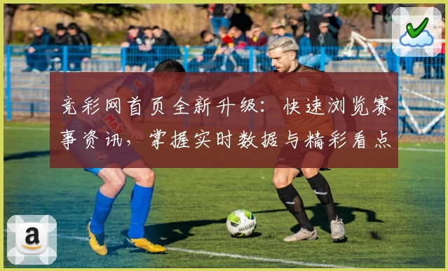 竞彩网首页全新升级：快速浏览赛事资讯，掌握实时数据与精彩看点