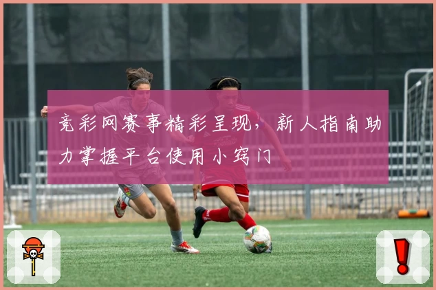 竞彩网赛事精彩呈现，新人指南助力掌握平台使用小窍门