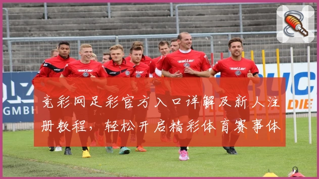 竞彩网足彩官方入口详解及新人注册教程，轻松开启精彩体育赛事体验