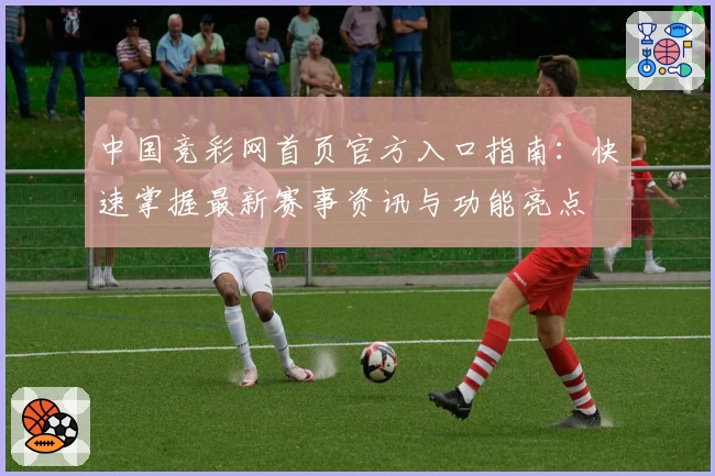 中国竞彩网首页官方入口指南：快速掌握最新赛事资讯与功能亮点