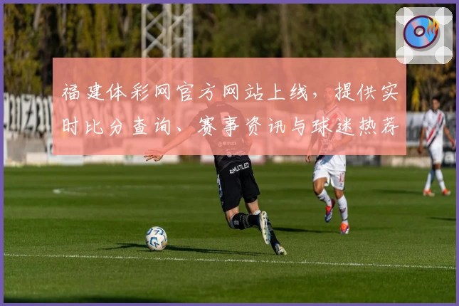 福建体彩网官方网站上线,提供实时比分查询、赛事资讯与球迷热荐App下载