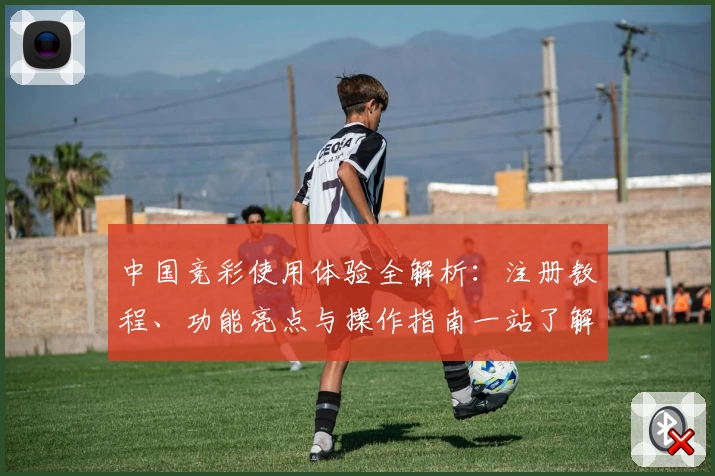 中国竞彩使用体验全解析：注册教程、功能亮点与操作指南一站了解