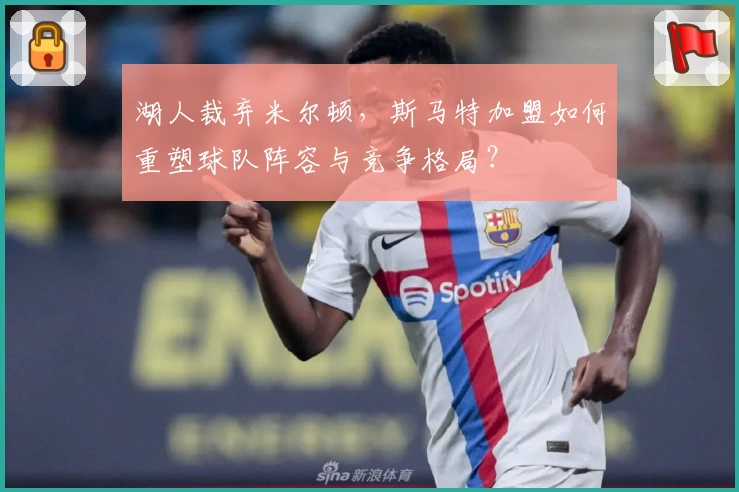 湖人裁弃米尔顿，斯马特加盟如何重塑球队阵容与竞争格局？