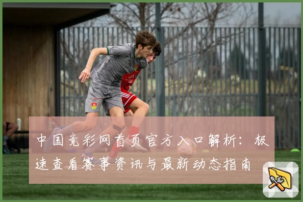 中国竞彩网首页官方入口解析：极速查看赛事资讯与最新动态指南