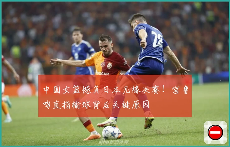 中国女篮憾负日本无缘决赛！宫鲁鸣直指输球背后关键原因