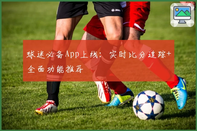 球迷必备App上线：实时比分追踪+全面功能推荐