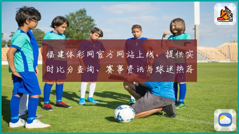 福建体彩网官方网站上线,提供实时比分查询、赛事资讯与球迷热荐App下载